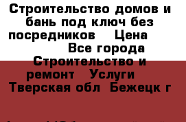 Строительство домов и бань под ключ без посредников, › Цена ­ 515 000 - Все города Строительство и ремонт » Услуги   . Тверская обл.,Бежецк г.